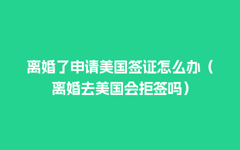 离婚了申请美国签证怎么办（离婚去美国会拒签吗）