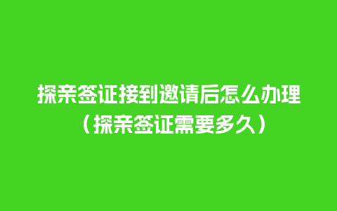 探亲签证接到邀请后怎么办理（探亲签证需要多久）