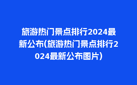 旅游热门景点排行2024最新公布(旅游热门景点排行2024最新公布图片)