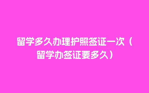 留学多久办理护照签证一次（留学办签证要多久）