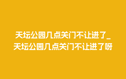 天坛公园几点关门不让进了_天坛公园几点关门不让进了呀