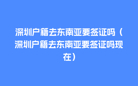 深圳户籍去东南亚要签证吗（深圳户籍去东南亚要签证吗现在）