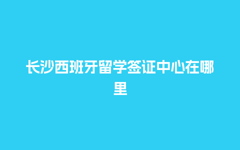 长沙西班牙留学签证中心在哪里