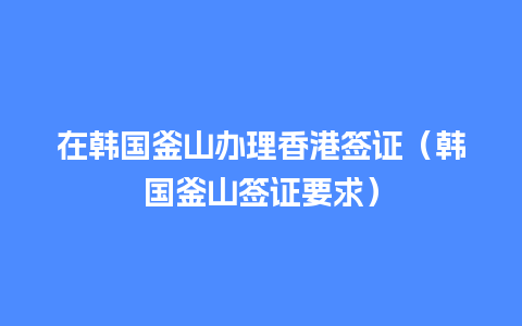 在韩国釜山办理香港签证（韩国釜山签证要求）