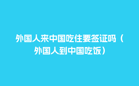 外国人来中国吃住要签证吗（外国人到中国吃饭）