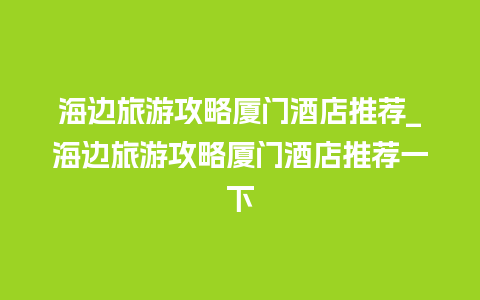 海边旅游攻略厦门酒店推荐_海边旅游攻略厦门酒店推荐一下