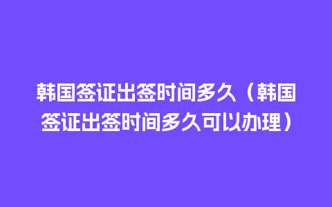 韩国签证出签时间多久（韩国签证出签时间多久可以办理）