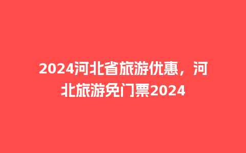 2024河北省旅游优惠，河北旅游免门票2024