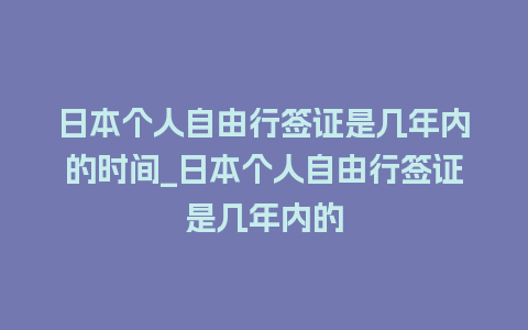 日本个人自由行签证是几年内的时间_日本个人自由行签证是几年内的