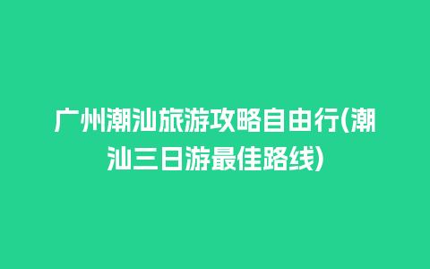 广州潮汕旅游攻略自由行(潮汕三日游最佳路线)