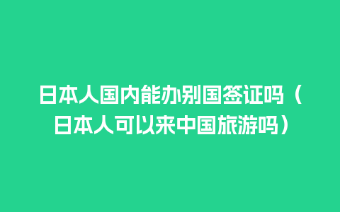 日本人国内能办别国签证吗（日本人可以来中国旅游吗）