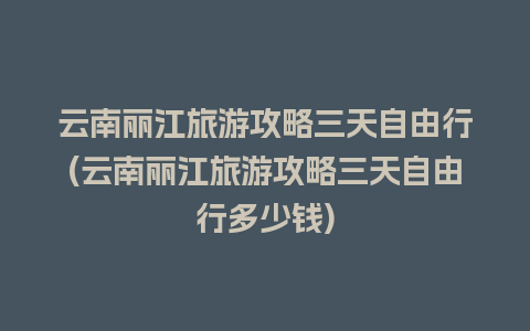 云南丽江旅游攻略三天自由行(云南丽江旅游攻略三天自由行多少钱)