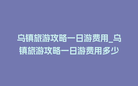 乌镇旅游攻略一日游费用_乌镇旅游攻略一日游费用多少