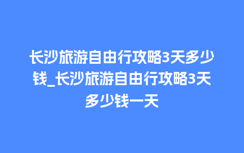 长沙旅游自由行攻略3天多少钱_长沙旅游自由行攻略3天多少钱一天