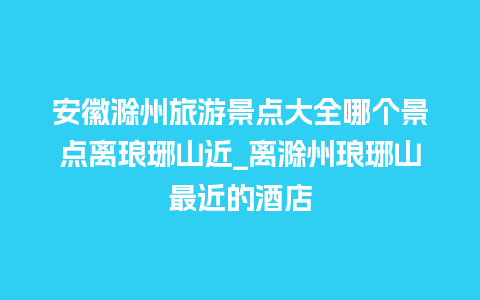 安徽滁州旅游景点大全哪个景点离琅琊山近_离滁州琅琊山最近的酒店