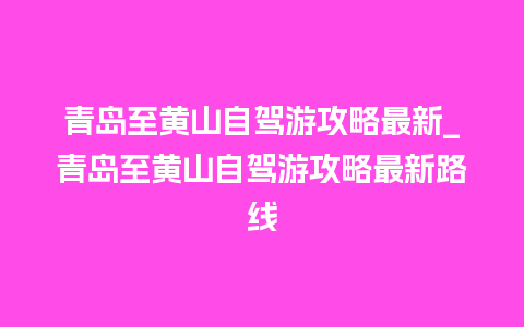 青岛至黄山自驾游攻略最新_青岛至黄山自驾游攻略最新路线