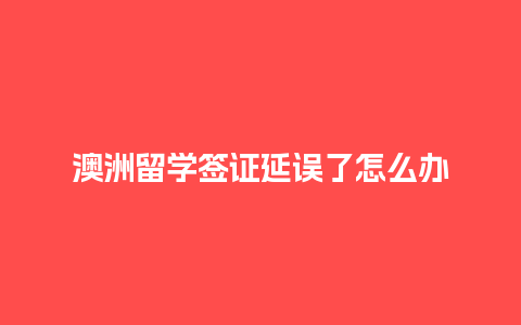 澳洲留学签证延误了怎么办