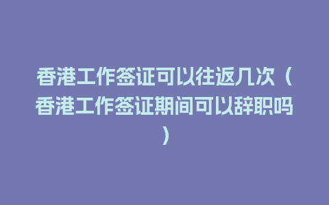 香港工作签证可以往返几次（香港工作签证期间可以辞职吗）