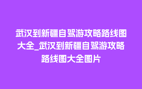 武汉到新疆自驾游攻略路线图大全_武汉到新疆自驾游攻略路线图大全图片