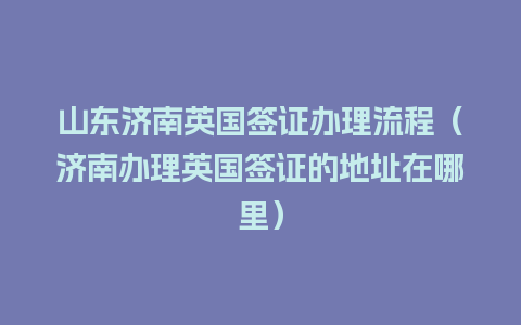 山东济南英国签证办理流程（济南办理英国签证的地址在哪里）