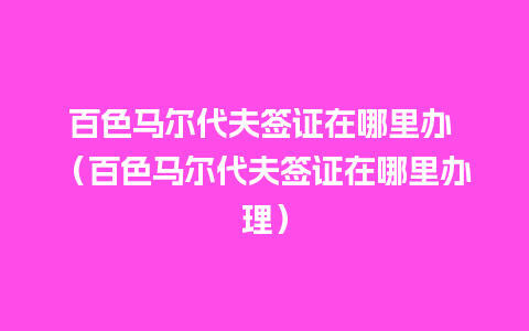 百色马尔代夫签证在哪里办 （百色马尔代夫签证在哪里办理）