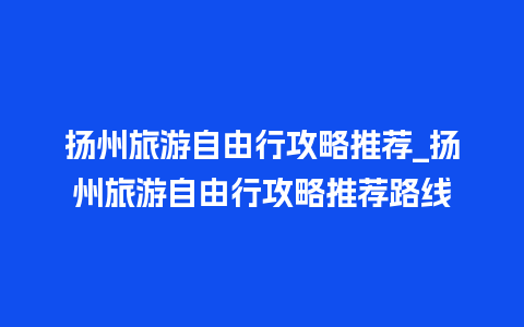 扬州旅游自由行攻略推荐_扬州旅游自由行攻略推荐路线