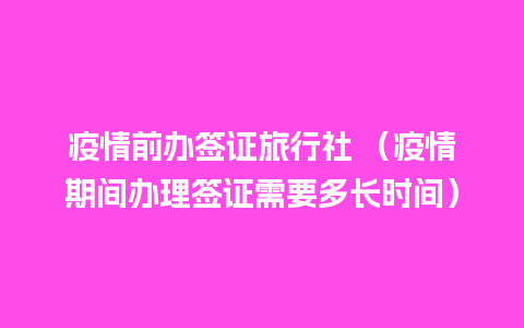 疫情前办签证旅行社 （疫情期间办理签证需要多长时间）