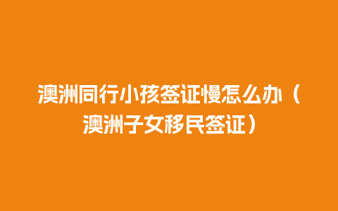 澳洲同行小孩签证慢怎么办（澳洲子女移民签证）