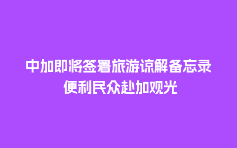 中加即将签署旅游谅解备忘录 便利民众赴加观光