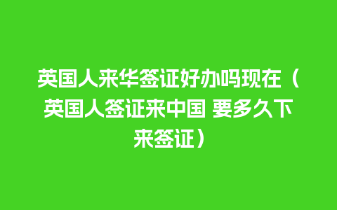 英国人来华签证好办吗现在（英国人签证来中国 要多久下来签证）