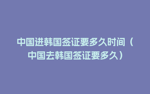 中国进韩国签证要多久时间（中国去韩国签证要多久）