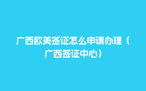 广西欧美签证怎么申请办理（广西签证中心）