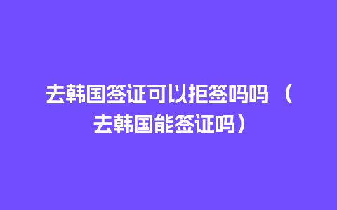 去韩国签证可以拒签吗吗 （去韩国能签证吗）