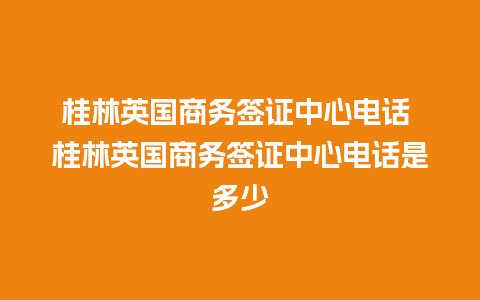 桂林英国商务签证中心电话 桂林英国商务签证中心电话是多少