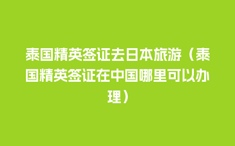 泰国精英签证去日本旅游（泰国精英签证在中国哪里可以办理）