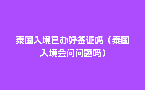 泰国入境已办好签证吗（泰国入境会问问题吗）