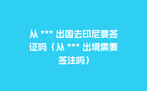 从 *** 出国去印尼要签证吗（从 *** 出境需要签注吗）