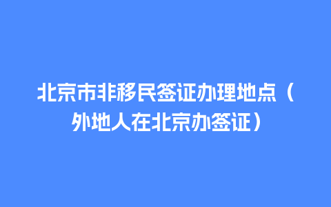 北京市非移民签证办理地点（外地人在北京办签证）