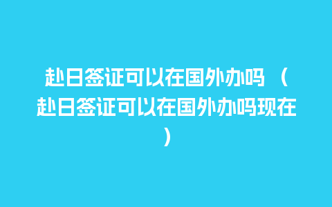 赴日签证可以在国外办吗 （赴日签证可以在国外办吗现在）