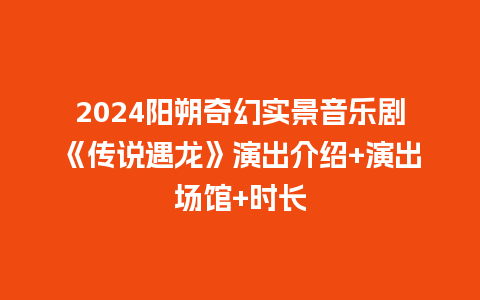 2024阳朔奇幻实景音乐剧《传说遇龙》演出介绍+演出场馆+时长