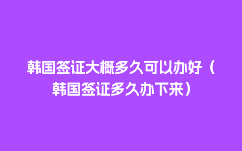 韩国签证大概多久可以办好（韩国签证多久办下来）