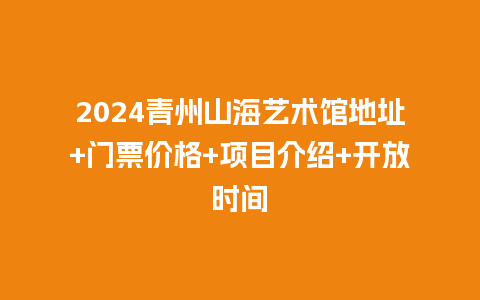 2024青州山海艺术馆地址+门票价格+项目介绍+开放时间