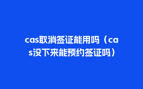 cas取消签证能用吗（cas没下来能预约签证吗）