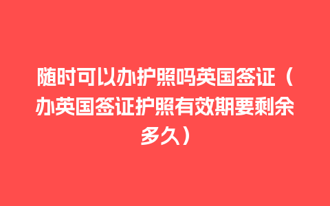 随时可以办护照吗英国签证（办英国签证护照有效期要剩余多久）