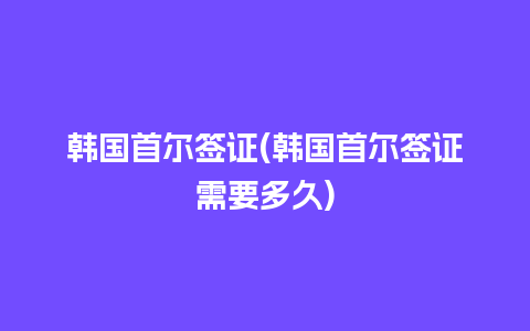 韩国首尔签证(韩国首尔签证需要多久)