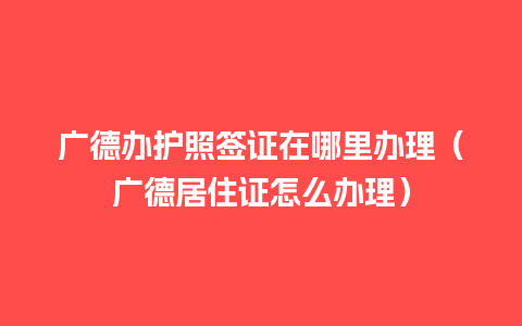 广德办护照签证在哪里办理（广德居住证怎么办理）