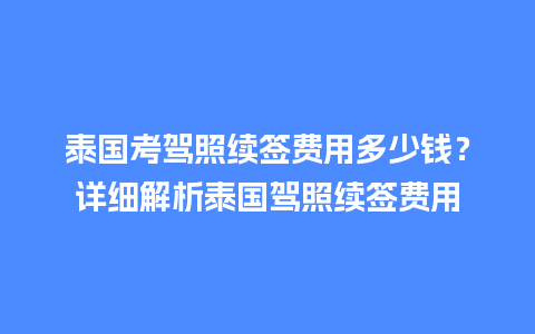 泰国考驾照续签费用多少钱？详细解析泰国驾照续签费用