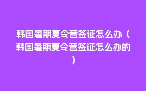 韩国暑期夏令营签证怎么办（韩国暑期夏令营签证怎么办的）