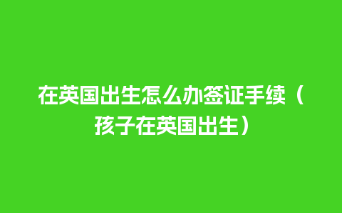 在英国出生怎么办签证手续（孩子在英国出生）