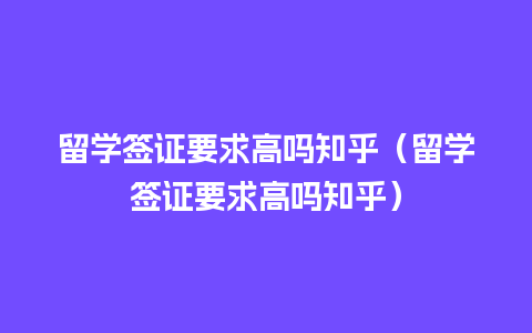 留学签证要求高吗知乎（留学签证要求高吗知乎）